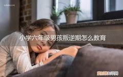 小学六年级男孩叛逆期怎么教育呢 小学六年级男孩叛逆期怎么教育