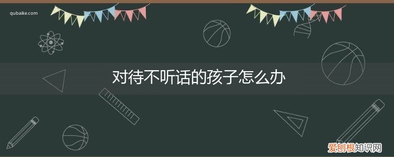 对于不听话的孩子该怎么办 对待不听话的孩子怎么办