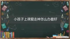 孩子上课老走神怎么办有什么方法 小孩子上课爱走神怎么办最好