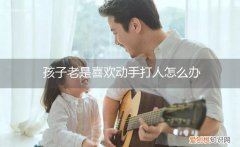 孩子总是爱动手打人怎么办 孩子老是喜欢动手打人怎么办