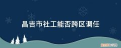 昌吉市社工能否跨区调任 昌吉市社工能否跨区调任