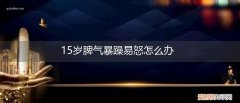 青春期孩子脾气暴躁易怒怎么办15岁 15岁脾气暴躁易怒怎么办