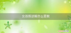 12岁女孩叛逆期怎么管教 女孩叛逆期怎么管教