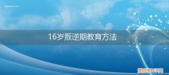 16岁女孩叛逆期家长怎么教育 16岁叛逆期教育方法