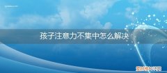 孩子注意力不集中怎么解决方法 孩子注意力不集中怎么解决