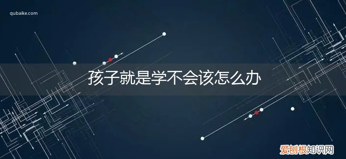 孩子说学不会该怎么办 孩子就是学不会该怎么办
