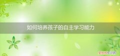 怎样培养孩子的自学自主能力 如何培养孩子的自主学习能力