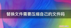 压缩文件被替换怎么恢复 替换文件需要压缩自己的文件吗