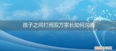 幼儿园孩子打闹怎样与家长沟通 孩子之间打闹双方家长如何沟通