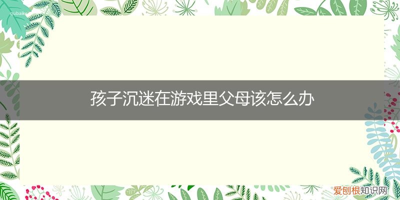 小孩沉迷游戏父母该怎么教育 孩子沉迷在游戏里父母该怎么办