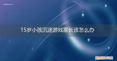 15岁孩子沉迷游戏怎么办脾气暴躁怎么办 15岁小孩沉迷游戏家长该怎么办