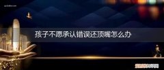 父母不让孩子顶嘴 孩子不愿承认错误还顶嘴怎么办