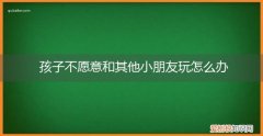 小孩子不喜欢跟其他小朋友玩怎么办 孩子不愿意和其他小朋友玩怎么办