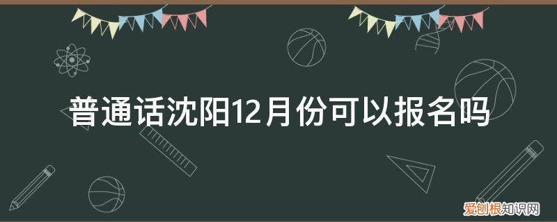 沈阳今天普通话报名满了吗 普通话沈阳12月份可以报名吗