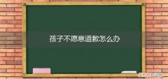 小孩子不愿意道歉怎么办 孩子不愿意道歉怎么办