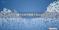 孩子大学不想读了怎么办理 孩子大学不想读了怎么办