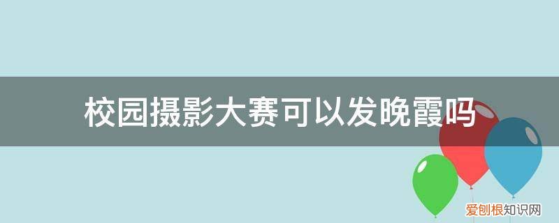 校园摄影大赛可以发晚霞吗 校园摄影大赛可以发晚霞吗