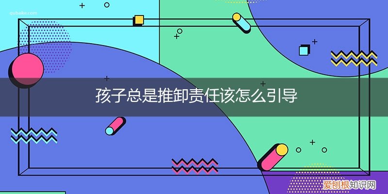 孩子总把责任推卸给别人怎么办 孩子总是推卸责任该怎么引导