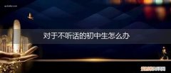 对于不听话的初中生怎么办呢 对于不听话的初中生怎么办