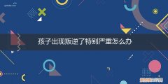 孩子突然叛逆怎么办 孩子出现叛逆了特别严重怎么办