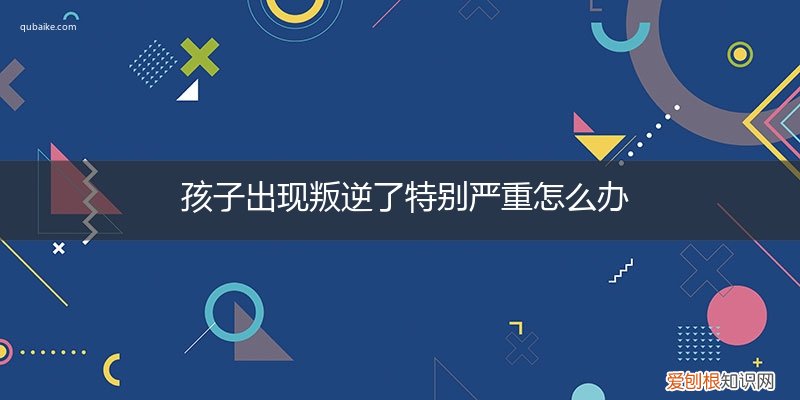 孩子突然叛逆怎么办 孩子出现叛逆了特别严重怎么办