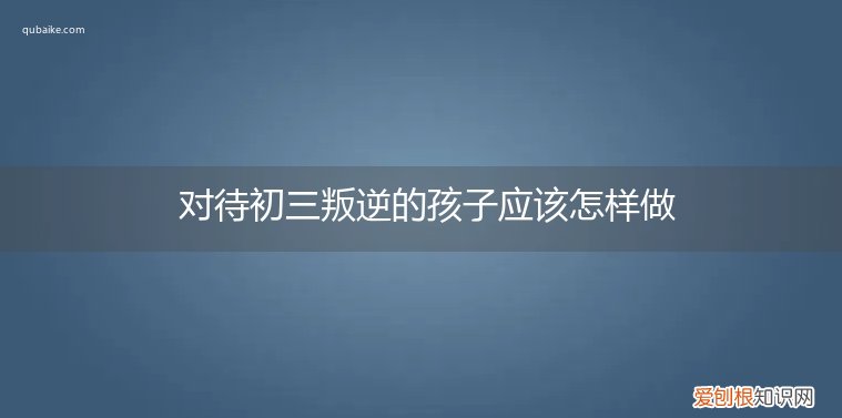 初三的孩子叛逆怎么教育 对待初三叛逆的孩子应该怎样做