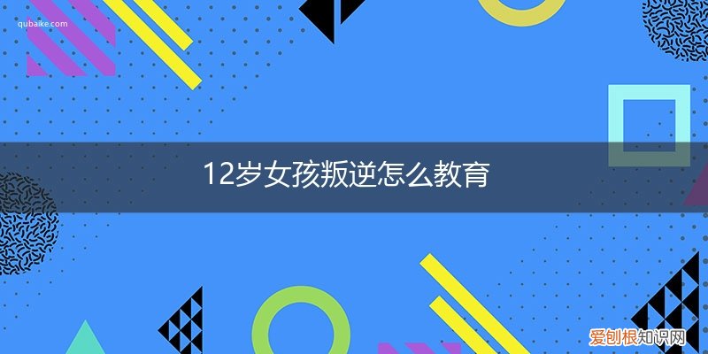 12岁女孩叛逆怎么教育好 12岁女孩叛逆怎么教育