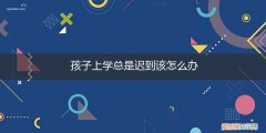 小孩子上学迟到怎么办 孩子上学总是迟到该怎么办