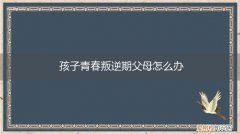 孩子青春期叛逆家长应该怎么办 孩子青春叛逆期父母怎么办