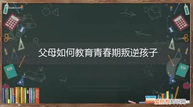 父母怎么教育叛逆期的孩子 父母如何教育青春期叛逆孩子