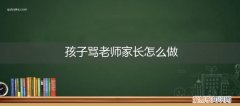 小学老师骂孩子家长怎么办 孩子骂老师家长怎么做