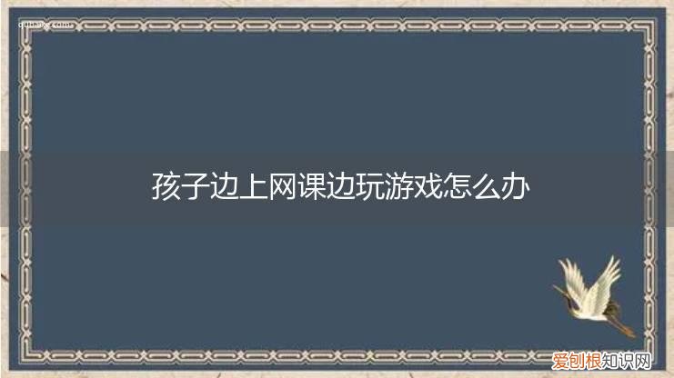 怎么边上网课边玩手机 孩子边上网课边玩游戏怎么办