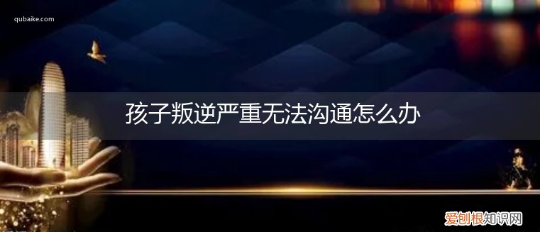 叛逆孩子不和家人沟通怎么办 孩子叛逆严重无法沟通怎么办