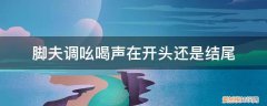 脚夫调表达了脚夫赶脚时怎样的心情 脚夫调吆喝声在开头还是结尾