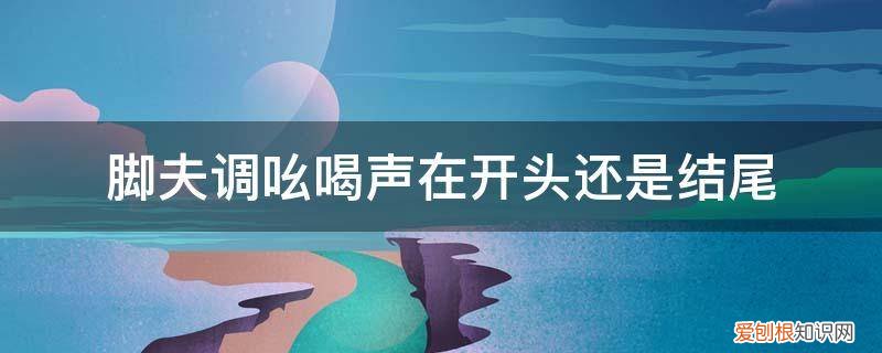 脚夫调表达了脚夫赶脚时怎样的心情 脚夫调吆喝声在开头还是结尾