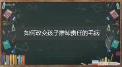 如何改变孩子推卸责任的毛病心理 如何改变孩子推卸责任的毛病