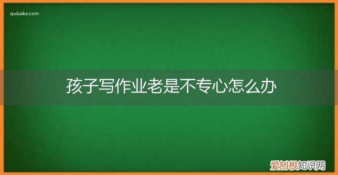 孩子上课不专心不写作业怎么办 孩子写作业老是不专心怎么办