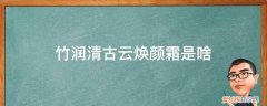 竹润清古云净颜多效修护霜 竹润清古云焕颜霜是啥