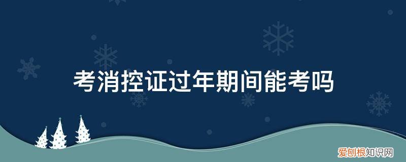 考消控证过年期间能考吗有影响吗 考消控证过年期间能考吗