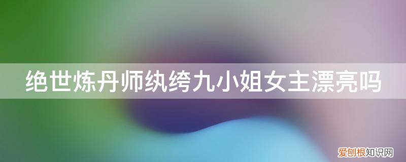 绝世炼丹师纨绔九小姐女主漂亮吗知乎 绝世炼丹师纨绔九小姐女主漂亮吗