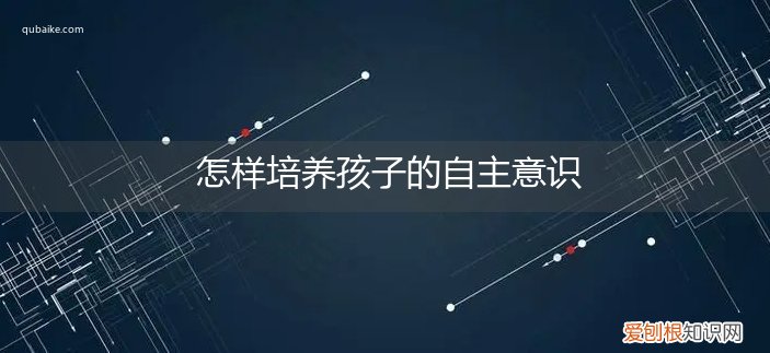 怎样培养孩子的自主意识初中生 怎样培养孩子的自主意识
