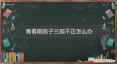 孩子三观不正的具体表现 青春期孩子三观不正怎么办