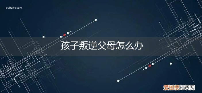叛逆的孩子父母应该怎么做 孩子叛逆父母怎么办