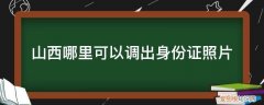 山西省身份证照片更换 山西哪里可以调出身份证照片