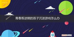 孩子叛逆沉迷于游戏怎么办 青春叛逆期的孩子沉迷游戏怎么办