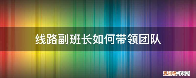 组长如何配合班长工作 线路副班长如何带领团队