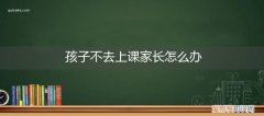 孩子不会上课怎么办 孩子不去上课家长怎么办