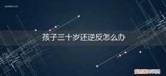 孩子30岁了还和父母逆反 孩子三十岁还逆反怎么办