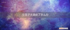 女孩子太调皮了怎么办啊 女孩子太调皮了怎么办