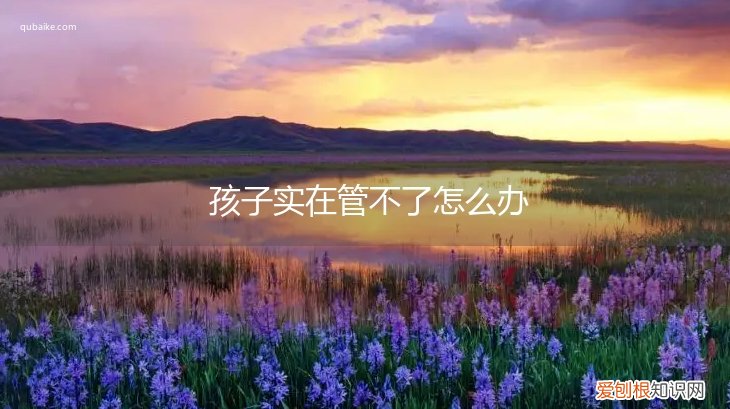 家长管不住孩子该怎么办 孩子实在管不了怎么办